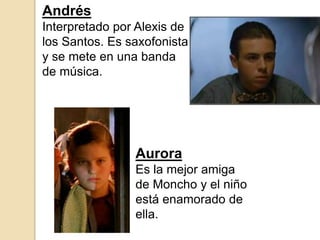 Andrés
Interpretado por Alexis de
los Santos. Es saxofonista
y se mete en una banda
de música.
Aurora
Es la mejor amiga
de Moncho y el niño
está enamorado de
ella.
 
