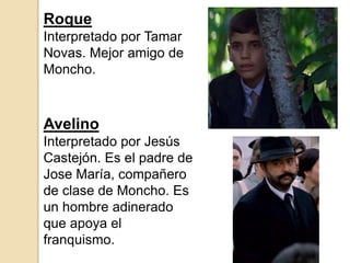 Avelino
Interpretado por Jesús
Castejón. Es el padre de
Jose María, compañero
de clase de Moncho. Es
un hombre adinerado
que apoya el
franquismo.
Roque
Interpretado por Tamar
Novas. Mejor amigo de
Moncho.
 