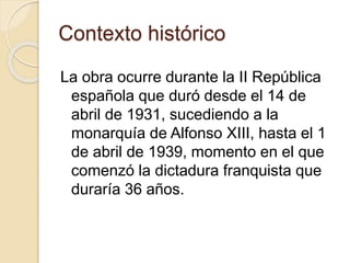 Contexto histórico
La obra ocurre durante la II República
española que duró desde el 14 de
abril de 1931, sucediendo a la
monarquía de Alfonso XIII, hasta el 1
de abril de 1939, momento en el que
comenzó la dictadura franquista que
duraría 36 años.
 