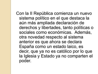 Con la II República comienza un nuevo
sistema político en el que destaca la
aún más ampliada declaración de
derechos y libertades, tanto políticas o
sociales como económicas. Además,
otra novedad respecto al sistema
anterior es que ahora se declara
España como un estado laico, es
decir, que ya no es católico por lo que
la Iglesia y Estado ya no comparten el
poder.
 