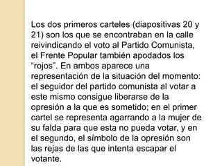 Los dos primeros carteles (diapositivas 20 y
21) son los que se encontraban en la calle
reivindicando el voto al Partido Comunista,
el Frente Popular también apodados los
“rojos”. En ambos aparece una
representación de la situación del momento:
el seguidor del partido comunista al votar a
este mismo consigue liberarse de la
opresión a la que es sometido; en el primer
cartel se representa agarrando a la mujer de
su falda para que esta no pueda votar, y en
el segundo, el símbolo de la opresión son
las rejas de las que intenta escapar el
votante.
 