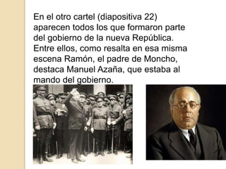 En el otro cartel (diapositiva 22)
aparecen todos los que formaron parte
del gobierno de la nueva República.
Entre ellos, como resalta en esa misma
escena Ramón, el padre de Moncho,
destaca Manuel Azaña, que estaba al
mando del gobierno.
 