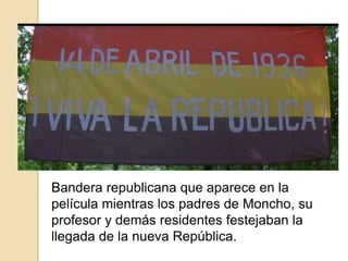 Bandera republicana que aparece en la
película mientras los padres de Moncho, su
profesor y demás residentes festejaban la
llegada de la nueva República.
 