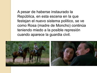 A pesar de haberse instaurado la
República, en esta escena en la que
festejan el nuevo sistema político, se ve
como Rosa (madre de Moncho) continúa
teniendo miedo a la posible represión
cuando aparece la guardia civil.
 