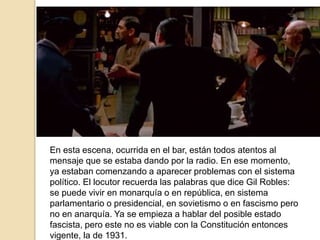 En esta escena, ocurrida en el bar, están todos atentos al
mensaje que se estaba dando por la radio. En ese momento,
ya estaban comenzando a aparecer problemas con el sistema
político. El locutor recuerda las palabras que dice Gil Robles:
se puede vivir en monarquía o en república, en sistema
parlamentario o presidencial, en sovietismo o en fascismo pero
no en anarquía. Ya se empieza a hablar del posible estado
fascista, pero este no es viable con la Constitución entonces
vigente, la de 1931.
 