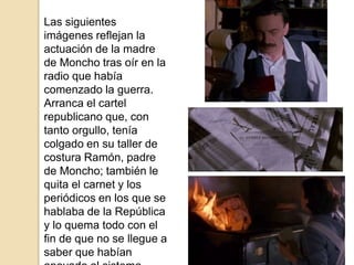 Las siguientes
imágenes reflejan la
actuación de la madre
de Moncho tras oír en la
radio que había
comenzado la guerra.
Arranca el cartel
republicano que, con
tanto orgullo, tenía
colgado en su taller de
costura Ramón, padre
de Moncho; también le
quita el carnet y los
periódicos en los que se
hablaba de la República
y lo quema todo con el
fin de que no se llegue a
saber que habían
 