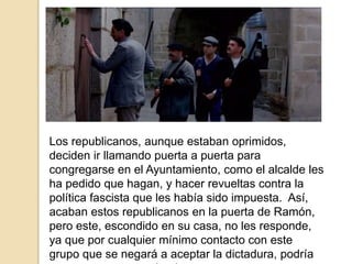 Los republicanos, aunque estaban oprimidos,
deciden ir llamando puerta a puerta para
congregarse en el Ayuntamiento, como el alcalde les
ha pedido que hagan, y hacer revueltas contra la
política fascista que les había sido impuesta. Así,
acaban estos republicanos en la puerta de Ramón,
pero este, escondido en su casa, no les responde,
ya que por cualquier mínimo contacto con este
grupo que se negará a aceptar la dictadura, podría
 
