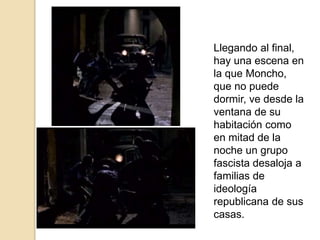 Llegando al final,
hay una escena en
la que Moncho,
que no puede
dormir, ve desde la
ventana de su
habitación como
en mitad de la
noche un grupo
fascista desaloja a
familias de
ideología
republicana de sus
casas.
 