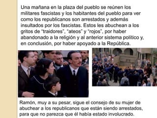 Una mañana en la plaza del pueblo se reúnen los
militares fascistas y los habitantes del pueblo para ver
como los republicanos son arrestados y además
insultados por los fascistas. Estos les abuchean a los
gritos de “traidores”, “ateos” y “rojos”, por haber
abandonado a la religión y al anterior sistema político y,
en conclusión, por haber apoyado a la República.
Ramón, muy a su pesar, sigue el consejo de su mujer de
abuchear a los republicanos que están siendo arrestados,
para que no parezca que él había estado involucrado.
 