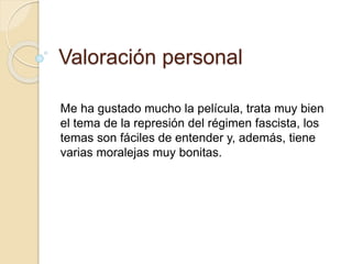 Valoración personal
Me ha gustado mucho la película, trata muy bien
el tema de la represión del régimen fascista, los
temas son fáciles de entender y, además, tiene
varias moralejas muy bonitas.
 
