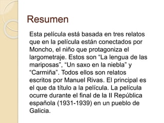Resumen
Esta película está basada en tres relatos
que en la película están conectados por
Moncho, el niño que protagoniza el
largometraje. Estos son “La lengua de las
mariposas”, “Un saxo en la niebla” y
“Carmiña”. Todos ellos son relatos
escritos por Manuel Rivas. El principal es
el que da título a la película. La película
ocurre durante el final de la II República
española (1931-1939) en un pueblo de
Galicia.
 