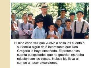 El niño cada vez que vuelve a casa les cuenta a
su familia algún dato interesante que Don
Gregorio le haya enseñado. El profesor les
cuenta curiosidades que no guardan estrecha
relación con las clases, incluso les lleva al
campo a hacer excursiones.
 