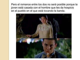 Pero el romance entre los dos no será posible porque la
joven está casada con el hombre que les da hospicio
en el pueblo en el que está tocando la banda.
 