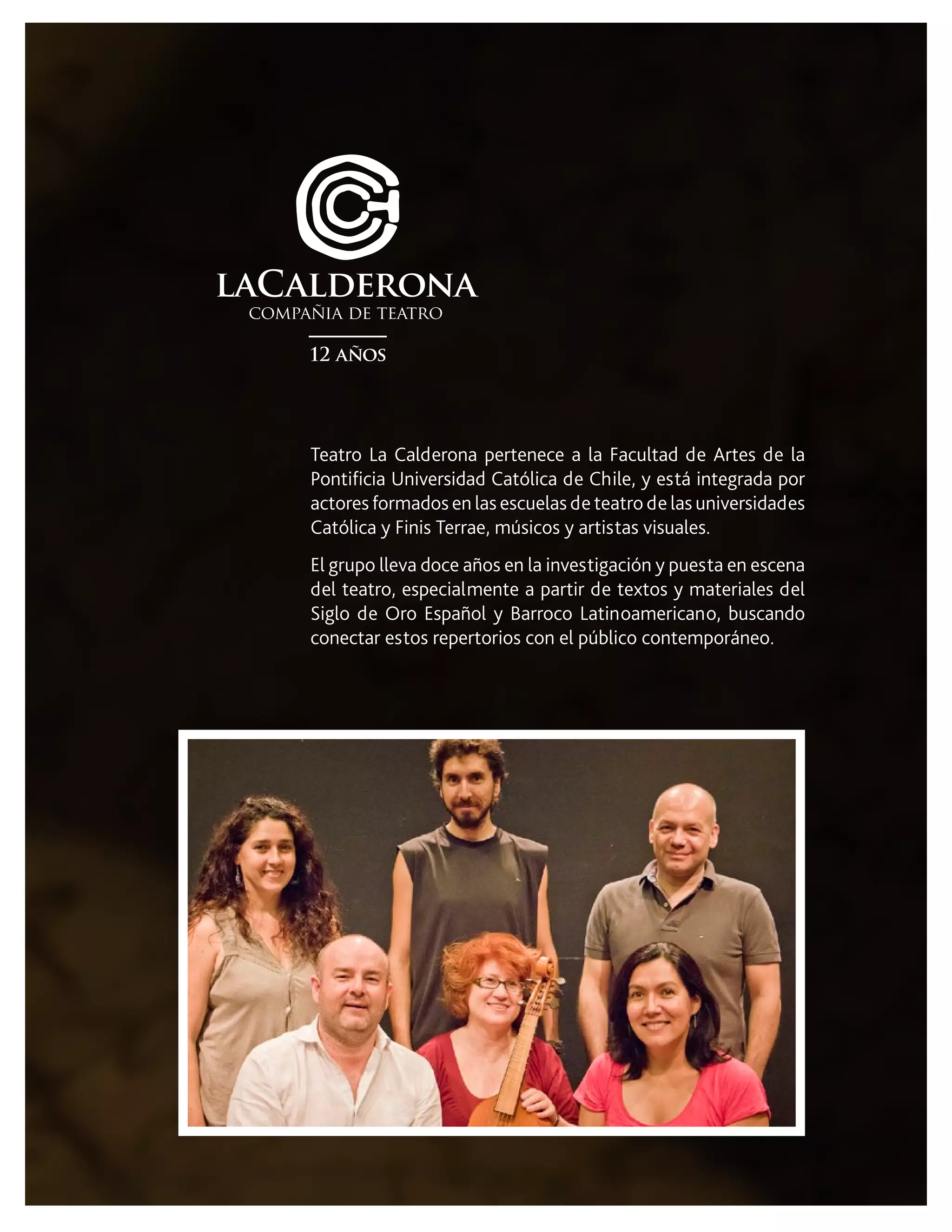 Teatro La Calderona pertenece a la Facultad de Artes de la
Pontificia Universidad Católica de Chile, y está integrada por
actores formados en las escuelas de teatro de las universidades
Católica y Finis Terrae, músicos y artistas visuales.
El grupo lleva doce años en la investigación y puesta en escena
del teatro, especialmente a partir de textos y materiales del
Siglo de Oro Español y Barroco Latinoamericano, buscando
conectar estos repertorios con el público contemporáneo.
 