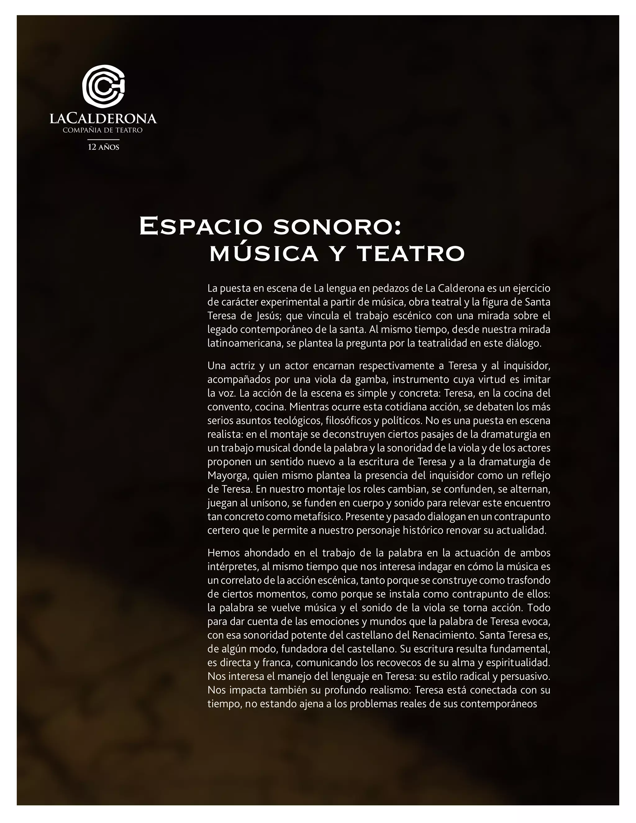 La puesta en escena de La lengua en pedazos de La Calderona es un ejercicio
de carácter experimental a partir de música, obra teatral y la figura de Santa
Teresa de Jesús; que vincula el trabajo escénico con una mirada sobre el
legado contemporáneo de la santa. Al mismo tiempo, desde nuestra mirada
latinoamericana, se plantea la pregunta por la teatralidad en este diálogo.
Una actriz y un actor encarnan respectivamente a Teresa y al inquisidor,
acompañados por una viola da gamba, instrumento cuya virtud es imitar
la voz. La acción de la escena es simple y concreta: Teresa, en la cocina del
convento, cocina. Mientras ocurre esta cotidiana acción, se debaten los más
serios asuntos teológicos, filosóficos y políticos. No es una puesta en escena
realista: en el montaje se deconstruyen ciertos pasajes de la dramaturgia en
un trabajo musical donde la palabra y la sonoridad de la viola y de los actores
proponen un sentido nuevo a la escritura de Teresa y a la dramaturgia de
Mayorga, quien mismo plantea la presencia del inquisidor como un reflejo
de Teresa. En nuestro montaje los roles cambian, se confunden, se alternan,
juegan al unísono, se funden en cuerpo y sonido para relevar este encuentro
tan concreto como metafísico. Presente y pasado dialogan en un contrapunto
certero que le permite a nuestro personaje histórico renovar su actualidad.
Hemos ahondado en el trabajo de la palabra en la actuación de ambos
intérpretes, al mismo tiempo que nos interesa indagar en cómo la música es
un correlato de la acción escénica, tanto porque se construye como trasfondo
de ciertos momentos, como porque se instala como contrapunto de ellos:
la palabra se vuelve música y el sonido de la viola se torna acción. Todo
para dar cuenta de las emociones y mundos que la palabra de Teresa evoca,
con esa sonoridad potente del castellano del Renacimiento. Santa Teresa es,
de algún modo, fundadora del castellano. Su escritura resulta fundamental,
es directa y franca, comunicando los recovecos de su alma y espiritualidad.
Nos interesa el manejo del lenguaje en Teresa: su estilo radical y persuasivo.
Nos impacta también su profundo realismo: Teresa está conectada con su
tiempo, no estando ajena a los problemas reales de sus contemporáneos
Espacio sonoro:
música y teatro
 