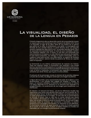 El diseño Integral de la obra se desarrolla a partir de la necesidad de instalar
un espacio que es más mental que real; el espacio de debate entre Teresa
y el inquisidor, el lugar de las ideas. Parte de una síntesis de un interior
que podría ser la celda, el confesionario, una capilla. La escenografía está
formada de tres paredes blancas: la pared derecha tiene una pequeña
ventana cuadrada que deja entrar la luz. Las paredes laterales tienen 20cm
de separación de la pared del fondo. El suelo de acero inoxidable, también
una superficie radiante y fría. El techo, es más bien une entramado que
marca sombras en el espacio; un cubo vibrante que está punto de explotar.
El color blanco propuesto, nos entrega un espacio inmaculado, como un
cuaderno nuevo para escribir; una celda abierta, un espacio de fronteras
difusas entre interior- exterior donde las palabras de Teresa van cayendo
sobre el inquisidor.
La iluminación es una síntesis contemporánea de espacios con historia.
Tiene tres distintos niveles; la iluminación que responde a una mirada
barroca, que devela y oculta espacios en un juego de sombras y claroscuros,
lailuminaciónquemuestraeltranscursodelpasodeltiempo;porlaventana
o por el techo y, finalmente, la iluminación que responde a la presencia
constante que siente Teresa, que la guía y le envía señales.
El vestuario de los personajes rescata el volumen de las prendas religiosas
y el peso de sus telas, los pliegues construyen una imagen escultórica.
La figura del inquisidor, como representante del poder de la iglesia y como
perteneciente a una cofradía esta cargado de símbolos y rituales, las
joyas y el vestuario señalaban la distinción de la pertenencia al tribunal
o el status adquirido en él, asimismo es un vestuario que responde a la
autoglorificación, a la construcción de una imagen para amedrentar a un
interlocutor.
En relación a el vestuario de Teresa , una de las referencias visuales más
importantes para tomar esta decisión tiene que ver con la revisión de “El
éxtasis de Santa Teresa” de Bernini, donde el hábito y no el desnudo toman
un papel preponderante en la imagen. En esta obra de la Contrarreforma
se esconde el éxtasis: bajo su ropa hay un cuerpo vibrante que devela
una metáfora. Atravesada por la vida y la muerte, por el placer suave y el
dolor más terrible, el alma se remite al amante divino. Por esa sola imagen
atraviesan todas las acciones, son constantes y reversibles, la relación
temporal no es cronológica sino iterativa, las relaciones no son definitivas.
El movimiento simbólico de aquel atuendo se sitúa en el estado pasional
de la muerte, la vida el dolor, el placer. El hábito-metáfora es movido con
intensidad, por una energía no precisamente corporal.
La visualidad, el diseño
de la Lengua en Pedazos
 