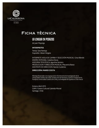 LA LENGUA EN PEDAZOS
de Juan Mayorga
INTERPRETES
Teresa: Sara Pantoja
Inquisidor: Alexei Vergara
INTERPRETE VIOLA DE GAMBA Y SELECCIÓN MUSICAL: Gina Allende
DISEÑO INTEGRAL: Catalina Devia.
ASESORIA TEOLÓGICA: Agustina Serrano.
PRODUCCION Y DIRECCION MUSICAL: Macarena Baeza
ASISTENTE DE DIRECCION: Ramón Gutiérrez
DIRECCIÓN:MARIOCOSTA
MontajefinanciadoconelapoyodelaVicerrectoríadeInvestigacióndela
UniversidadCatólicadeChile,laDireccióndePastoralyCulturaCristianadela
PontificiaUniversidadCatólicadeChileylaEmbajadadeEspañaenChile-Aecid.
Estreno Abril 2015
GAM / Centro Cultural Gabriela Mistral
Santiago. Chile
Ficha tècnica
 