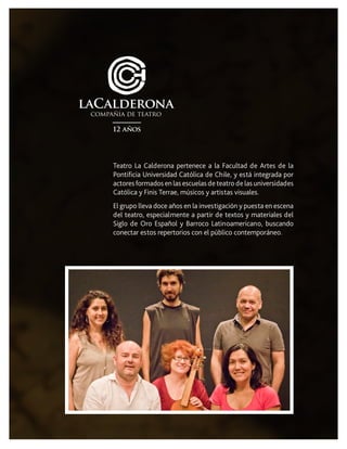 Teatro La Calderona pertenece a la Facultad de Artes de la
Pontificia Universidad Católica de Chile, y está integrada por
actores formados en las escuelas de teatro de las universidades
Católica y Finis Terrae, músicos y artistas visuales.
El grupo lleva doce años en la investigación y puesta en escena
del teatro, especialmente a partir de textos y materiales del
Siglo de Oro Español y Barroco Latinoamericano, buscando
conectar estos repertorios con el público contemporáneo.
 