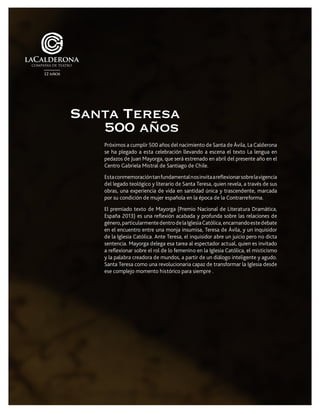 Próximos a cumplir 500 años del nacimiento de Santa de Ávila, La Calderona
se ha plegado a esta celebración llevando a escena el texto La lengua en
pedazos de Juan Mayorga, que será estrenado en abril del presente año en el
Centro Gabriela Mistral de Santiago de Chile.
Estaconmemoracióntanfundamentalnosinvitaareflexionarsobrelavigencia
del legado teológico y literario de Santa Teresa, quien revela, a través de sus
obras, una experiencia de vida en santidad única y trascendente, marcada
por su condición de mujer española en la época de la Contrarreforma.
El premiado texto de Mayorga (Premio Nacional de Literatura Dramática,
España 2013) es una reflexión acabada y profunda sobre las relaciones de
género,particularmentedentrodelaIglesiaCatólica,encarnandoestedebate
en el encuentro entre una monja insumisa, Teresa de Ávila, y un inquisidor
de la Iglesia Católica. Ante Teresa, el inquisidor abre un juicio pero no dicta
sentencia. Mayorga delega esa tarea al espectador actual, quien es invitado
a reflexionar sobre el rol de lo femenino en la Iglesia Católica, el misticismo
y la palabra creadora de mundos, a partir de un diálogo inteligente y agudo.
Santa Teresa como una revolucionaria capaz de transformar la Iglesia desde
ese complejo momento histórico para siempre .
Santa Teresa
500 años
 