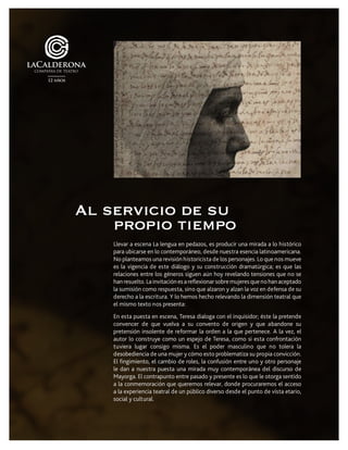 Llevar a escena La lengua en pedazos, es producir una mirada a lo histórico
para ubicarse en lo contemporáneo, desde nuestra esencia latinoamericana.
No planteamos una revisión historicista de los personajes. Lo que nos mueve
es la vigencia de este diálogo y su construcción dramatúrgica; es que las
relaciones entre los géneros siguen aún hoy revelando tensiones que no se
hanresuelto.Lainvitaciónesareflexionarsobremujeresquenohanaceptado
la sumisión como respuesta, sino que alzaron y alzan la voz en defensa de su
derecho a la escritura. Y lo hemos hecho relevando la dimensión teatral que
el mismo texto nos presenta:
En esta puesta en escena, Teresa dialoga con el inquisidor; éste la pretende
convencer de que vuelva a su convento de origen y que abandone su
pretensión insolente de reformar la orden a la que pertenece. A la vez, el
autor lo construye como un espejo de Teresa, como si esta confrontación
tuviera lugar consigo misma. Es el poder masculino que no tolera la
desobediencia de una mujer y cómo esto problematiza su propia convicción.
El fingimiento, el cambio de roles, la confusión entre uno y otro personaje
le dan a nuestra puesta una mirada muy contemporánea del discurso de
Mayorga. El contrapunto entre pasado y presente es lo que le otorga sentido
a la conmemoración que queremos relevar, donde procuraremos el acceso
a la experiencia teatral de un público diverso desde el punto de vista etario,
social y cultural.
Al servicio de su
propio tiempo
 