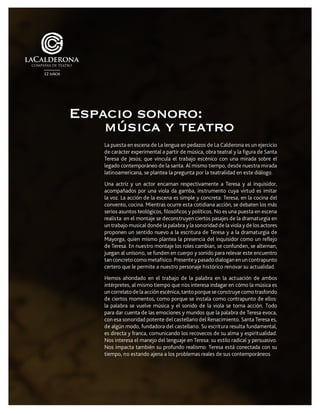La puesta en escena de La lengua en pedazos de La Calderona es un ejercicio
de carácter experimental a partir de música, obra teatral y la figura de Santa
Teresa de Jesús; que vincula el trabajo escénico con una mirada sobre el
legado contemporáneo de la santa. Al mismo tiempo, desde nuestra mirada
latinoamericana, se plantea la pregunta por la teatralidad en este diálogo.
Una actriz y un actor encarnan respectivamente a Teresa y al inquisidor,
acompañados por una viola da gamba, instrumento cuya virtud es imitar
la voz. La acción de la escena es simple y concreta: Teresa, en la cocina del
convento, cocina. Mientras ocurre esta cotidiana acción, se debaten los más
serios asuntos teológicos, filosóficos y políticos. No es una puesta en escena
realista: en el montaje se deconstruyen ciertos pasajes de la dramaturgia en
un trabajo musical donde la palabra y la sonoridad de la viola y de los actores
proponen un sentido nuevo a la escritura de Teresa y a la dramaturgia de
Mayorga, quien mismo plantea la presencia del inquisidor como un reflejo
de Teresa. En nuestro montaje los roles cambian, se confunden, se alternan,
juegan al unísono, se funden en cuerpo y sonido para relevar este encuentro
tan concreto como metafísico. Presente y pasado dialogan en un contrapunto
certero que le permite a nuestro personaje histórico renovar su actualidad.
Hemos ahondado en el trabajo de la palabra en la actuación de ambos
intérpretes, al mismo tiempo que nos interesa indagar en cómo la música es
un correlato de la acción escénica, tanto porque se construye como trasfondo
de ciertos momentos, como porque se instala como contrapunto de ellos:
la palabra se vuelve música y el sonido de la viola se torna acción. Todo
para dar cuenta de las emociones y mundos que la palabra de Teresa evoca,
con esa sonoridad potente del castellano del Renacimiento. Santa Teresa es,
de algún modo, fundadora del castellano. Su escritura resulta fundamental,
es directa y franca, comunicando los recovecos de su alma y espiritualidad.
Nos interesa el manejo del lenguaje en Teresa: su estilo radical y persuasivo.
Nos impacta también su profundo realismo: Teresa está conectada con su
tiempo, no estando ajena a los problemas reales de sus contemporáneos
Espacio sonoro:
música y teatro
 