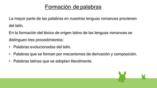 Formación de palabras
La mayor parte de las palabras en nuestras lenguas romances provienen
del latín.
En la formación del léxico de origen latino de las lenguas romances se
distinguen tres procedimientos:
• Palabras evolucionadas del latín.
• Palabras que se forman por mecanismos de derivación y composición.
• Palabras latinas que se adoptan literalmente.
 