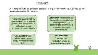 Latinismos
En la lengua culta se emplean palabras o expresiones latinas. Algunas se han
castellanizado debido a su uso:
A priori literalmente ‘por lo
que precede’, en la lengua
general ‘con anterioridad a
un hecho o a una
circunstancia determinados’
Ante meridiem ‘antes
del mediodía’, se usa
en su forma abreviada
a.m.
Post meridiem
‘después del
mediodía’, se usa su
forma abreviada p.m.
A posteriori literalmente ‘por
lo que viene después’, en
lengua general ‘con
posterioridad a un hecho o
a una circunstancia
determinados’
 