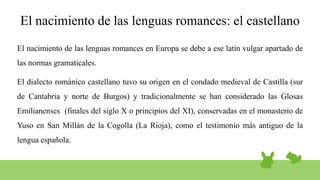 El nacimiento de las lenguas romances: el castellano
El nacimiento de las lenguas romances en Europa se debe a ese latín vulgar apartado de
las normas gramaticales.
El dialecto románico castellano tuvo su origen en el condado medieval de Castilla (sur
de Cantabria y norte de Burgos) y tradicionalmente se han considerado las Glosas
Emilianenses (finales del siglo X o principios del XI), conservadas en el monasterio de
Yuso en San Millán de la Cogolla (La Rioja), como el testimonio más antiguo de la
lengua española.
 