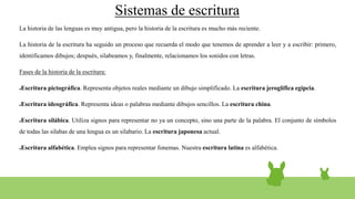 Sistemas de escritura
La historia de las lenguas es muy antigua, pero la historia de la escritura es mucho más reciente.
La historia de la escritura ha seguido un proceso que recuerda el modo que tenemos de aprender a leer y a escribir: primero,
identificamos dibujos; después, silabeamos y, finalmente, relacionamos los sonidos con letras.
Fases de la historia de la escritura:
●Escritura pictográfica. Representa objetos reales mediante un dibujo simplificado. La escritura jeroglífica egipcia.
●Escritura ideográfica. Representa ideas o palabras mediante dibujos sencillos. La escritura china.
●Escritura silábica. Utiliza signos para representar no ya un concepto, sino una parte de la palabra. El conjunto de símbolos
de todas las silabas de una lengua es un silabario. La escritura japonesa actual.
●Escritura alfabética. Emplea signos para representar fonemas. Nuestra escritura latina es alfabética.
 