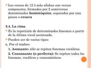  Los
    versos de 12 ó más sílabas son versos
 compuestos, formados por 2 semiversos
 denominados hemistiquios, separados por una
 pausa o cesura

3.4. La rima
 Es la repetición de determinados fonemas a partir
  de la última vocal acentuada.
 Pueden ser de varios tipos:

a. Por el timbre:
  1. Asonante: sólo se repiten fonemas vocálicos.
  2. Consonante (o perfecta): Se repiten todos los
  fonemas, vocálicos y consonánticos.
 
