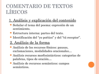 COMENTARIO DE TEXTOS
LÍRICOS
1. Análisis y explicación del contenido
  Señalar  el tema del poema: expresión de un
   sentimiento.
  Estructura interna: partes del texto.
  Identificación del “yo poético” y del “tú receptor”.

 2. Análisis de la forma
  Análisis de los recursos fónicos: pausas,
   exclamaciones, modalidades oracionales…
  Análisis recursos morfosintácticos: categorías de
   palabras, tipos de oración…
  Análisis de recursos semánticos: campos
   semánticos.
 