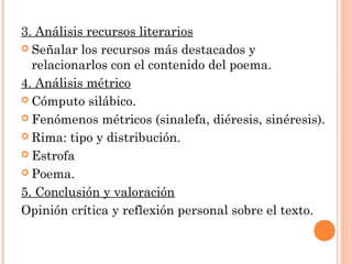 3. Análisis recursos literarios
 Señalar los recursos más destacados y
  relacionarlos con el contenido del poema.
4. Análisis métrico
 Cómputo silábico.

 Fenómenos métricos (sinalefa, diéresis, sinéresis).

 Rima: tipo y distribución.

 Estrofa

 Poema.

5. Conclusión y valoración
Opinión crítica y reflexión personal sobre el texto.
 