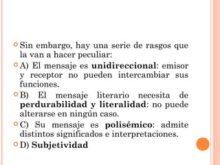  Sin  embargo, hay una serie de rasgos que
  la van a hacer peculiar:
 A) El mensaje es unidireccional: emisor
  y receptor no pueden intercambiar sus
  funciones.
 B) El mensaje literario necesita de
  perdurabilidad y literalidad: no puede
  alterarse en ningún caso.
 C) Su mensaje es polisémico: admite
  distintos significados e interpretaciones.
 D) Subjetividad
 
