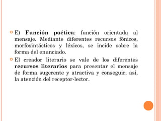  E) Función poética: función orientada al
  mensaje. Mediante diferentes recursos fónicos,
  morfosintácticos y léxicos, se incide sobre la
  forma del enunciado.
 El creador literario se vale de los diferentes
  recursos literarios para presentar el mensaje
  de forma sugerente y atractiva y conseguir, así,
  la atención del receptor-lector.
 