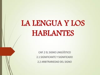 LA LENGUA Y LOS
HABLANTES
CAP. 2 EL SIGNO LINGÜÍSTICO
2.1 SIGNIFICANTE Y SIGNIFICADO
2.2 ARBITRARIEDAD DEL SIGNO
 