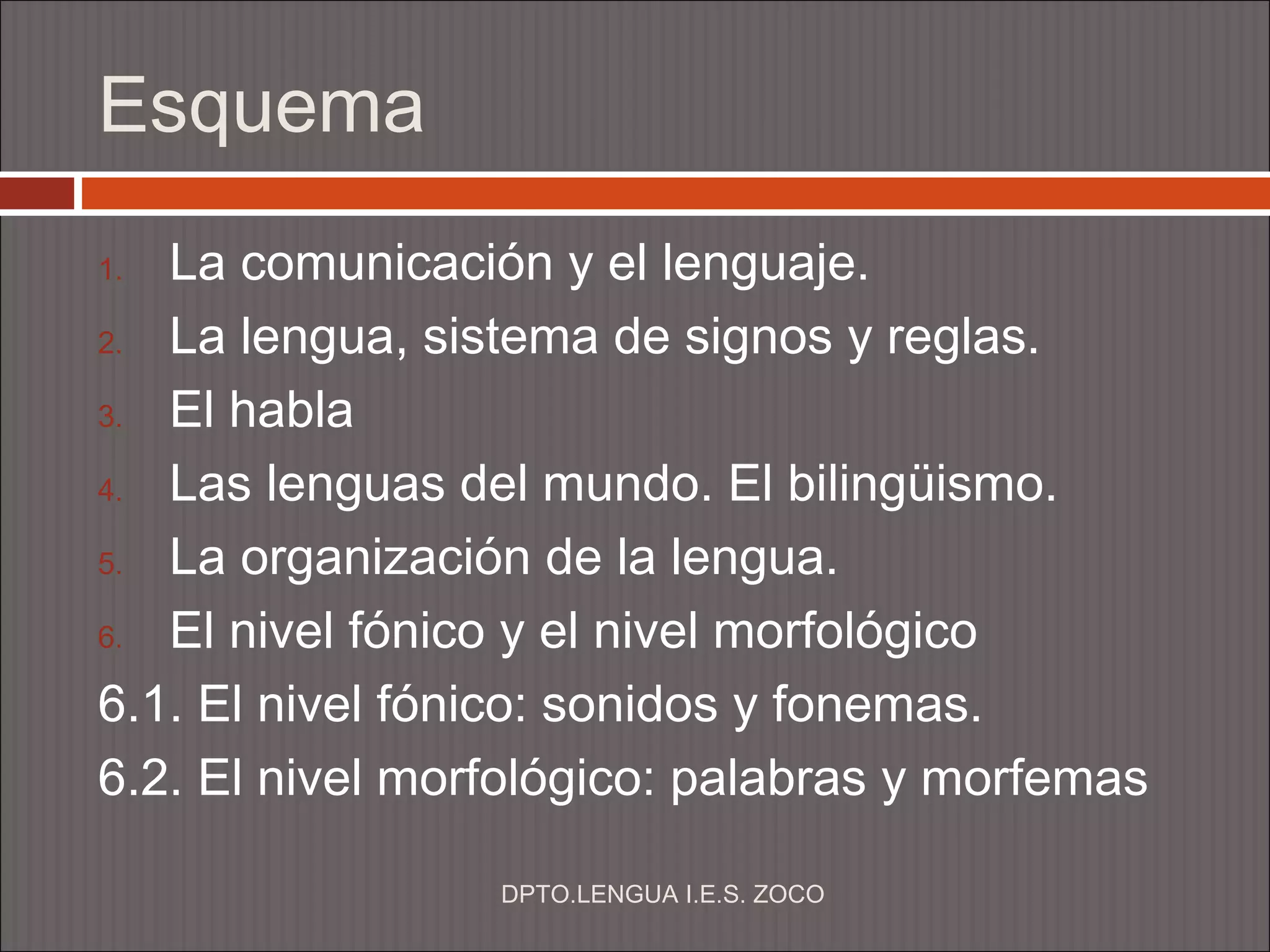 Esquema
1. La comunicación y el lenguaje.
2. La lengua, sistema de signos y reglas.

3. El habla

4. Las lenguas del mundo. El bilingüismo.

5. La organización de la lengua.

6. El nivel fónico y el nivel morfológico

6.1. El nivel fónico: sonidos y fonemas.
6.2. El nivel morfológico: palabras y morfemas

                 DPTO.LENGUA I.E.S. ZOCO
 