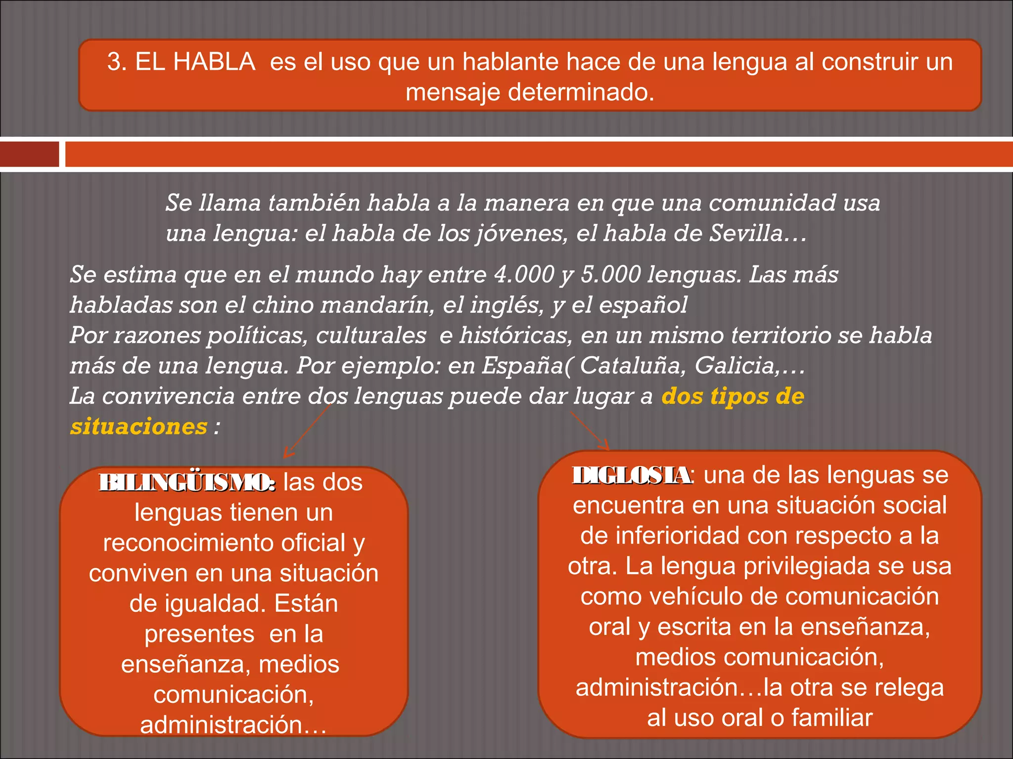3. EL HABLA es el uso que un hablante hace de una lengua al construir un
                           mensaje determinado.



        Se llama también habla a la manera en que una comunidad usa
        una lengua: el habla de los jóvenes, el habla de Sevilla…
Se estima que en el mundo hay entre 4.000 y 5.000 lenguas. Las más
habladas son el chino mandarín, el inglés, y el español
Por razones políticas, culturales e históricas, en un mismo territorio se habla
más de una lengua. Por ejemplo: en España( Cataluña, Galicia,…
La convivencia entre dos lenguas puede dar lugar a dos tipos de
situaciones :

  BILINGÜISMO: las dos                       DIGLOSIA: una de las lenguas se
                                             DIGLOSIA
     lenguas tienen un                       encuentra en una situación social
  reconocimiento oficial y                    de inferioridad con respecto a la
 conviven en una situación                   otra. La lengua privilegiada se usa
     de igualdad. Están                       como vehículo de comunicación
      presentes en la                          oral y escrita en la enseñanza,
    enseñanza, medios                               medios comunicación,
       comunicación,                          administración…la otra se relega
      administración…                                al uso oral o familiar
 