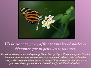 Vis la vie sans peur, affronte tous les obstacles et démontre que tu peux les surmonter. Envoie ce message à tes amis pour qu’ils sachent quel prix ils ont à tes yeux. Envoie- le à toute personne que tu considères comme un ami, même si cela revient à le renvoyer à la personne même qui te l’a envoyé. Si ce message revient chez toi, tu peux être sûr(e) que ton cercle d’amitiés est formé d’amis véritables.   