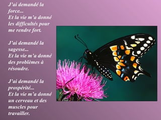J’ai demandé la force... Et la vie m’a donné les difficultés pour me rendre fort. J’ai demandé la sagesse... Et la vie m’a donné des problèmes à résoudre. J’ai demandé la prospérité... Et la vie m’a donné un cerveau et des muscles pour travailler. 