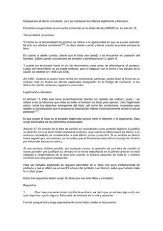 Desaparece el efecto vinculante, pero se mantienen los efectos legitimante y traslativo.

El endoso sin garantías se encuentra contenido en la el decreto ley 5965/63 en su articulo 16.

Temporalidad del endoso:

“El tema de la temporalidad del endoso se refiere a la oportunidad en que se puede extender
                                [20]
tal acto con efectos cambiarios” ; es decir desde cuando y hasta cuando se puede endosar la
letra.

En cuanto a desde cuando, desde que el titulo sea creado y se encuentre en posesión del
tomador. Salvo cuando una persona es tomador y beneficiario (art 3, apart 1).

Y puede ser endosado hasta el día de vencimiento, pero antes de efectivizarse el protesto:
Luego del vencimiento no se puede endosar, pero si negociar con la forma y los efectos de la
cesión de créditos Art 1456 Cod Civil).

Art.1456.- Cuando la cesión fuere hecha por instrumento particular, podrá tener la forma de un
endoso; mas no tendrá los efectos especiales designados en el Código de Comercio, si los
títulos del crédito no fuesen pagaderos a la orden.

Legitimación cambiaria:

El articulo 17, trata este tema específicamente (dentro del capitulo del endoso), pues “...se
refiere a las condiciones que debe acreditar el tenedor del titulo para ejercer, como legitimado
activo, todos los derechos emergentes del titulo, así como las condiciones necesarias para
repeler la reivindicación que el propietario desposeído intente involuntariamente contra el actual
           [21]
poseedor” .

El que posee el título es el portador legitimado porque tiene el derecho y el documento. Esto
surge del análisis de los elementos estructurales.

Artículo 17: El tenedor de la letra de cambio es considerado como portador legítimo si justifica
su derecho por una serie ininterrumpida de endosos, aun cuando el último fuese en blanco. Los
endosos cancelados se considerarán, a este efecto, como no escritos. Si un endoso en blanco
fuese seguido por otro endoso, se considera que el firmante de este último ha adquirido la letra
por efecto del endoso en blanco.

Si una persona hubiera perdido, por cualquier causa, la posesión de una letra de cambio el
nuevo portador que justifique su derecho en la forma establecida en el párrafo anterior no está
obligado a desprenderse de la letra sino cuando la hubiera adquirido de mala fe o hubiera
incurrido en culpa grave al adquirirla.

Para ser portador legitimado se requiere demostrar en el título una serie ininterrumpida de
endosos y que el ultimo se encuentre a favor del portador o en blanco; salvo que hubiere mala
fe o culpa grave.

Estos tres requisitos deben surgir del titulo (por ser este literal y completo).

Requisitos:

1.      Que haya una serie ininterrumpida de endosos: es decir que un endoso siga a otro sin
que haya interrupción alguna. Esta serie de endosos es formal y aparente.

Formal: porque la ley exige expresamente como debe constar el documento.
 