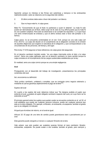 Aparente: porque no interesa si las firmas son autenticas y tampoco si los endosantes
realmente existen. (esto se relaciona con la seguridad del crédito).

2.       El último endoso debe estar a favor del portador o en blanco.

3.       Que no haya mala fe, ni culpa grave.

Mala Fe: “Conocimiento de que el título no pertenece a quien lo detenta”. La mala fe solo
puede ser demostrada por el titulo, debe surgir de él; esto es muy difícil puesto que la mala fe
es una cuestión subjetiva. Para esto se observaran si se cumplen los requisitos 1 y 2 (que haya
una serie ininterrumpida de endosos y que el ultimo endoso este a favor del portador o en
banco).

Culpa grave: no se encuentra contemplada en el cod. Civil, porque es una sola culpa (art
512). Art.512.- La culpa del deudor en el cumplimiento de la obligación consiste en la omisión
de aquellas diligencias que exigiere la naturaleza de la obligación, y que correspondiesen a las
circunstancias de las personas, del tiempo y del lugar.

Pero la ley 17.418 (seguros) si hace referencia a la culpa grave del asegurado.

En el derecho cambiario también existe, “es una etapa intermedia entre el dolo y la culpa
común”. Seria una culpa calificada, pero en el derecho cambiario no tiene sentido porque la
culpa consiste en el incumplimiento de los cargos sustanciales establecidos por la ley.

En realidad, seria una culpa común porque es una simple negligencia.

Aval

Prosiguiendo con el desarrollo del trabajo de investigación, presentaremos los principales
contenidos del aval.

Así, enunciamos su definición:

“Acto jurídico cambiario, unilateral y completo, que se comporta como negocio abstracto y
                                                                [22]
mediante el cual se garantiza objetivamente el pago de la letra” .

Sujetos del aval

En cuanto a los sujetos del aval, debemos indicar que “Se designa avalista al sujeto que
extiende el aval, y avalado al sujeto obligado cambiario respecto del cual y en cuyo favor se ha
                  [23]
extendido el aval” .

El principio general sobre los sujetos que pueden avalar se encuentra contenido en el art 32, el
cual establece que puede ser cualquier persona inclusive, puede ser cualquier persona que
este en la letra obligado. Por ejemplo, el librador, el endosante, el aceptante; también el girado
que no es obligado; el indicado.

Al igual que el endoso de retorno, en el aval es igual.

Artículo 32: El pago de una letra de cambio puede garantizarse total o parcialmente por un
aval.

Esta garantía puede otorgarla un tercero o cualquier firmante de la letra.

Vale aclarar, que solo pueden ser avalados quienes formen el nexo cambiario: librador,
endosantes, aceptante. Se puede avalar a otro avalista, también al girado, pero siempre y
 