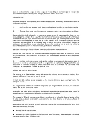 cuando posteriormente acepte la letra; porque si no es obligado cambiario por el principio de
acusoriedad sino esta la obligación principal, tampoco estaría la acusoria.

Clases de aval:

Hay tres clases de aval, teniendo en cuenta quienes son los avalistas y teniendo en cuenta la
obligación asumida.

1.       Aval común: una persona avala el pago de la letra de cambio con uno de los avalista.

2.        Co aval: tiene lugar cuando dos o mas personas avalan a un mismo sujeto cambiario.

La característica de la obligación, es importante porque si uno de los co avalistas llegara a ser
ejecutado por el principio de la seguridad cambiaria tendría que ejecutar el titulo. Si tendría que
invertir la suma que pago demandando al o los otros sujetos que forman parte del aval, solo
cada uno podría reclamarle la parte que le tocaría pagar y no la totalidad porque esta es una
obligación extracambiaria y se autoriza solo a cobrar una parte proporcional, porque la
obligación extracambiaria es de naturaleza de derecho común y por lo tanto no existe la
solidaridad (la obligación es mancomunada), (esto deriva del art 59).

Es dable destacar que los co avalistas están obligados en los mismos términos.

Artículo 59: Entre los que han asumido una misma obligación en la letra de cambio no existe
acción cambiaria y sus relaciones se rigen por las disposiciones relativas a las obligaciones
solidarias.

3.       Aval del aval: una persona avala a otro avalista, es una especie de refuerzo, pero si
tenemos en cuenta la naturaleza del aval, no se garantiza al sujeto sino al pago de la letra. La
obligación es cambiaria, si pago el valista del avalista tiene el iuselectioni y el iusvariandi para
cualquiera de los avalistas y puede reclamar el total.

Efectos del aval. Su temporalidad:

De acuerdo al art 34 el avalista queda obligado en los mismos términos que su avalado. Aun
cuando hubiese un inicio que no sea de forma.

Artículo 34: El avalista queda obligado en los mismos términos que aquel por quien ha
otorgado el aval.

Su obligación es válida aun cuando la obligación que ha garantizado sea nula por cualquier
causa que no sea un vicio de forma.

El avalista que paga la letra de cambio adquiere los derechos que derivan de la letra, contra el
avalado y contra los que están obligados cambiariamente hacia éste.

Por otra parte, “El aval, como acto cambiario, normalmente es extendido durante la vida útil de
la letra; esto es, desde su creación coetaneamente con ésta, durante su circulación, hasta el
              [24]
vencimiento” .

Respecto a este tema, el aval, no resta marcar el carácter del instrumento fuera del titulo; esto
es puede ser publico o privado.

     Público: hecho por escribano

     Privado: aquí debe contener los requisitos del art 1020, firma y doble ejemplar; con fecha
cierta de acuerdo al art 1035 Cod Civil.
 