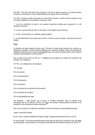 Art.1020.- Para los actos bajo firma privada no hay forma alguna especial. Las partes pueden
formarlos en el idioma y con las solemnidades que juzguen más convenientes.

Art.1035.- Aunque se halle reconocido un instrumento privado, su fecha cierta en relación a los
sucesores singulares de las partes o a terceros, será:

1 - La de su exhibición en juicio o en cualquier repartición pública para cualquier fin, si allí
quedase archivado;

2 - La de su reconocimiento ante un escribano y dos testigos que lo firmaren;

3 - La de su transcripción en cualquier registro público;

4 - La del fallecimiento de la parte que lo firmó, o del de la que lo escribió, o del que firmó como
testigo.

Pago

Al referirnos al pago debemos indicar que, “Es este el medio propio genuino de cumplir una
obligación cartacea, en tanto relación obligacional o personal. El pago...debe ser efectuado al
presentante del titulo que resulte portador legitimado, por parte del sujeto pasivo de la relación
                                         [25]
cartacea representada en el documento” .

Por su parte el Cod Civil art 724 inc 1, establece que el pago es el medio por excelencia de
extinguir una obligación.

Art.724.- Las obligaciones se extinguen:

Por el pago.

Por la novación.

Por la compensación.

Por la transacción.

Por la confusión.

Por la renuncia de los derechos del acreedor.

Por la remisión de la deuda.

Por la imposibilidad del pago.

Sin embargo, “...cabe afirmar que el pago, en materia cambiaria, tiene un sentido mas
restringido que en el derecho común, en razón del carácter exclusivamente dinerario de la
                                             [26]
prestación documentada en la letra cambiaria” .

Esto es así, porque en el derecho cambiario funciona el principio de especialidad de pago.

Lugar y domicilio de pago:

El art 1,como requisito establece el lugar de pago, independientemente del art 4 y art 29.

En este sentido, “El principio general respecto del lugar de pago de la cambial es que ella debe
                                                                                                [27]
ser presentada, a esos efectos, en el lugar que literalmente se inserta en la letra con ese fin” .
 