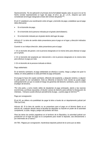 Oportunamente, “Es de aplicación el principio de la formalidad tasada; esto; es que si no se ha
hecho constar expresamente un lugar de pago, el art.2, ap. 3º, L.C.A., dispone que será
                                                                 [28]
considerado tal el lugar designado al lado del nombre del girado” .

El art 41 estableció una coordinación entre el lugar y domicilio de pago y establece que el pago
debe efectuarse:

    En el domicilio de pago.

    En el domicilio de la persona indicada por el girado (domiciliatario).

    En el domicilio indicado por el girado dentro del lugar de pago.

Artículo 41: La letra de cambio debe presentarse para el pago en el lugar y dirección indicados
en el título.

Cuando no se indique dirección, debe presentarse para el pago:

1. En el domicilio del girado o de la persona designada en la misma letra para efectuar el pago
por el girado.

2. En el domicilio del aceptante por intervención o de la persona designada en la misma letra
para efectuar el pago por éste.

3. En el domicilio de la persona indicada al efecto.

Pago adelantado:

En el derecho cambiario, el pago adelantado se efectúa a cuenta, riesgo y peligro de quien lo
realiza; en otras palabras no esta permitido el pago anticipado.

Si el pago lo hace otro sujeto cambiario, diferente del aceptante, y después reclama, si alguien
lo pide puede no ser cancelatorio. Esto es diferente al derecho Civil, donde se puede pagar
anticipadamente ya que no existe el riesgo de garantías del derecho cambiario, pues no existe
el peligro de terceros.

“Por otra parte, y como medio válido de desalentar el pago anticipado, atento a las razones
económicas y jurídicas expuestas, el deudor carece de derecho para solicitar la disminución de
                                                                                    [29]
intereses...Tampoco puede efectuar parcialmente el pago...cuando paga en término” .

Pago por consignación:

El art 45, se refiere a la posibilidad de pagar la letra a través de un departamento judicial (art
756 Cod Civil).

Artículo 45: Si la letra de cambio no se presentara para el pago en el término fijado en el
artículo 40, cualquier deudor tiene la facultad de depositar su importe en poder de la autoridad
competente, a costa, riesgo y peligro del portador del título.

Para las letras de cambio pagaderas en el territorio de la República, la autoridad judicial con
jurisdicción en el lugar de pago es la competente para recibir el depósito, sea directamente o
por intermedio de un banco."

Art.756.- Págase por consignación, haciéndose depósito judicial de la suma que se debe.
 