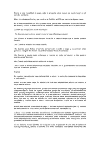 Frente a esta modalidad de pago, cabe la pregunta sobre cuándo se puede hacer en el
derecho cambiario.

El art 45 no lo especifica, hay que remitirse al Cod Civil art 757 que menciona algunos casos.

En el derecho cambiario, es difícil que esto se de, ya que debe hacerse en el domicilio indicado
en el titulo y cuando es en el domicilio del deudor no podemos hablar de renuncia del acreedor.

Art.757.- La consignación puede tener lugar:

1ro. Cuando el acreedor no quisiera recibir el pago ofrecido por deudor;

2do. Cuando el acreedor fuese incapaz de recibir el pago al tiempo que el deudor quisiere
hacerlo;

3ro. Cuando el acreedor estuviese ausente;

4to. Cuando fuese dudoso el derecho del acreedor a recibir el pago, y concurrieren otras
personas a exigirlo del deudor, o cuando el acreedor fuese desconocido;

5to. Cuando la deuda fuese embargada o retenida en poder del deudor, y éste quisiere
exonerarse del depósito;

6to. Cuando se hubiese perdido el título de la deuda;

7mo. Cuando el deudor del precio de inmuebles adquiridos por él, quisiera redimir las hipotecas
con que se hallasen gravados.

Sujetos

En cuanto a los sujetos del pago de la cambial, el activo y el pasivo; los cuales serán descriptas
a continuación.

Activo: es quien puede pagar. En principio si el titulo esta aceptado todo, el principal obligado a
pagar es el aceptante.

La doctrina y la jurisprudencia dicen que es quien tiene la prioridad del pago, porque si paga el
aceptante libera a todos los sujetos cambiarios, porque se ha cumplido con la finalidad del
titulo, que pague el girado y se extingue todas las accesorias cambiarias. Pero eventualmente,
si la letra de cambio no fue aceptada por el girado y la acepto un tercero, también debe pagar
el aceptante. Si el aceptante no paga, cualquier persona puede espontáneamente pagar la
letra; que seria un pago por intervención, aquí puede aparecer cualquiera de los sujetos
cambiarios y pueden pagar el librador antes que lo ejecuten; puede ser el endosante, el
avalista.

Pasivo: este es quien puede recibir el pago. El único es el portador legitimado (art 17), también
es el endosatario en procuración (art 19) y el endosatario en prenda (art 20).

Artículo 17: El tenedor de la letra de cambio es considerado como portador legítimo si justifica
su derecho por una serie ininterrumpida de endosos, aun cuando el último fuese en blanco. Los
endosos cancelados se considerarán, a este efecto, como no escritos. Si un endoso en blanco
fuese seguido por otro endoso, se considera que el firmante de este último ha adquirido la letra
por efecto del endoso en blanco.

Si una persona hubiera perdido, por cualquier causa, la posesión de una letra de cambio el
nuevo portador que justifique su derecho en la forma establecida en el párrafo anterior no está
 