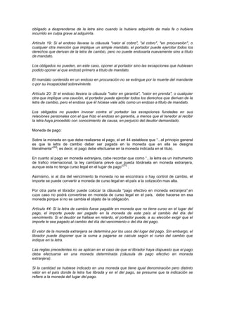 obligado a desprenderse de la letra sino cuando la hubiera adquirido de mala fe o hubiera
incurrido en culpa grave al adquirirla.

Artículo 19: Si el endoso llevase la cláusula "valor al cobro", "al cobro", "en procuración", o
cualquier otra mención que implique un simple mandato, el portador puede ejercitar todos los
derechos que derivan de la letra de cambio, pero no puede endosarla nuevamente sino a título
de mandato.

Los obligados no pueden, en este caso, oponer al portador sino las excepciones que hubiesen
podido oponer al que endosó primero a título de mandato.

El mandato contenido en un endoso en procuración no se extingue por la muerte del mandante
o por su incapacidad sobreviniente.

Artículo 20: Si el endoso llevara la cláusula "valor en garantía", "valor en prenda", o cualquier
otra que implique una caución, el portador puede ejercitar todos los derechos que derivan de la
letra de cambio, pero el endoso que él hiciese vale sólo como un endoso a título de mandato.

Los obligados no pueden invocar contra el portador las excepciones fundadas en sus
relaciones personales con el que hizo el endoso en garantía, a menos que el tenedor al recibir
la letra haya procedido con conocimiento de causa, en perjuicio del deudor demandado.

Moneda de pago:

Sobre la moneda en que debe realizarse el pago, el art 44 establece que “...el principio general
es que la letra de cambio deber ser pagada en la moneda que en ella se designa
             [30]
literalmente” ; es decir, el pago debe efectuarse en la moneda indicada en el titulo.

En cuanto al pago en moneda extranjera, cabe recordar que como “...la letra es un instrumento
de trafico internacional, la ley cambiaria prevé que pueda librársela en moneda extranjera,
                                                     [31]
aunque esta no tenga curso legal en el lugar de pago” .

Asimismo, si al día del vencimiento la moneda no se encontrara o hay control de cambio, el
importe se puede convertir a moneda de curso legal en el país a la cotización mas alta.

Por otra parte el librador puede colocar la cláusula “pago efectivo en moneda extranjera”,en
cuyo caso no podrá convertirse en moneda de curso legal en el país, debe hacerse en esa
moneda porque si no se cambia el objeto de la obligación.

Artículo 44: Si la letra de cambio fuese pagable en moneda que no tiene curso en el lugar del
pago, el importe puede ser pagado en la moneda de este país al cambio del día del
vencimiento. Si el deudor se hallase en retardo, el portador puede, a su elección exigir que el
importe le sea pagado al cambio del día del vencimiento o del día del pago.

El valor de la moneda extranjera se determina por los usos del lugar del pago. Sin embargo, el
librador puede disponer que la suma a pagarse se calcule según el curso del cambio que
indique en la letra.

Las reglas precedentes no se aplican en el caso de que el librador haya dispuesto que el pago
deba efectuarse en una moneda determinada (cláusula de pago efectivo en moneda
extranjera).

Si la cantidad se hubiese indicado en una moneda que tiene igual denominación pero distinto
valor en el país donde la letra fue librada y en el del pago, se presume que la indicación se
refiere a la moneda del lugar del pago.
 