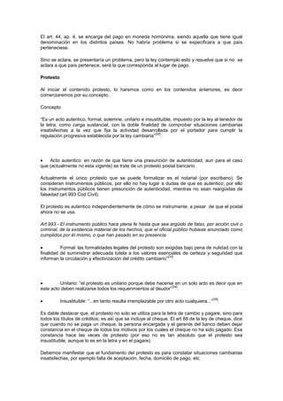 El art. 44, ap. 4, se encarga del pago en moneda homónima, siendo aquella que tiene igual
denominación en los distintos países. No habría problema si se especificara a que país
perteneciese.

Sino se aclara, se presentaría un problema, pero la ley contemplo esto y resuelve que si no se
aclara a que país pertenece, será la que corresponda al lugar de pago.

Protesto

Al iniciar el contenido protesto, lo haremos como en los contenidos anteriores, es decir
comenzaremos por su concepto.

Concepto

“Es un acto autentico, formal, solemne, unitario e insustituible, impuesto por la ley al tenedor de
la letra, como carga sustancial, con la doble finalidad de comprobar situaciones cambiarias
insatisfechas a la vez que fija la actividad desarrollada por el portador para cumplir la
                                                       [32]
regulación progresiva establecida por la ley cambiaria” .




    Acto autentico: en razón de que tiene una presunción de autenticidad, aun para el caso
que (actualmente no esta vigente) se trate de un protesto postal bancario.

Actualmente el único protesto que se puede formalizar es el notarial (por escribano). Se
consideran instrumentos públicos, por ello no hay lugar a dudas de que es autentico; por ello
los instrumentos públicos tienen presunción de autenticidad, mientras no sean reargüidas de
falsedad (art 993 Cod Civil).

El protesto es autentico independientemente de cómo se instrumente, a pesar de que el postal
ahora no se usa.

Art.993.- El instrumento público hace plena fe hasta que sea argüido de falso, por acción civil o
criminal, de la existencia material de los hechos, que el oficial público hubiese anunciado como
cumplidos por él mismo, o que han pasado en su presencia.

          Formal: las formalidades legales del protesto son exigidas bajo pena de nulidad con la
finalidad de suministrar adecuada tutela a los valores esenciales de certeza y seguridad que
                                                               [33]
informan la circulación y efectivización del crédito cambiario” .




         Unitario: “el protesto es unitario porque debe hacerse en un solo acto es decir que en
                                                              [34]
este acto deben realizarse todos los requerimientos al deudor” .

                                                                                            [35]
           Insustituible: “...en tanto resulta irremplazable por otro acto cualquiera...”          .

Es dable destacar que, el protesto no solo se utiliza para la letra de cambio y pagare, sino para
todos los títulos de créditos; es así que se incluye al cheque. El art 88 de la ley de cheque, dice
que cuando no se paga un cheque, la persona encargada y el gerente del banco deben dejar
constancia en el cheque de todos los motivos por los cuales el cheque no ha sido pagado. Esa
constancia hace las veces de protesto (por eso no es tan absoluto que el protesto sea
insustituible, aunque lo es en la letra y en el pagare).

Debemos manifestar que el fundamento del protesto es para constatar situaciones cambiarias
insatisfechas, por ejemplo falta de aceptación, fecha, domicilio de pago, etc.
 
