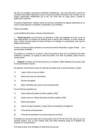 No solo se constatan situaciones cambiarias insatisfechas, sino que demuestra cual fue la
conducta del portador legitimado ya que a través del protesto demuestra que cumplió con los
cargos sustanciales establecidos por la ley. Así evita caer en culpa grave y perder la
legitimación cambiaria.

Si pierde la legitimación también pierde las acciones cambiarias de regreso (demandar en un
juicio su cobro ejecutivo a el librador, endosantes y sus avalistas).

Clases de protesto:

La ley estableció dos clases: notarial y postal bancario.

      Postal bancario: nunca funciono en Argentina, si bien esta legislado en la ley nunca ha
sido reglamentado. El portador se presenta ante el banco para protestar, el banco recibe el
titulo y cobra una tasa sobre el monto del titulo y se entrega un comprobante como que ha
dejado el documento.

El banco enviara al sujeto cambiario una carta documento intimándolo a pagar el titulo      (o lo
que se quiera constatar).

El portador se presenta en el banco y este le devuelve el titulo con la constancia de haber
realizado el protesto y le agrega la carta documento. Con esto el portador puede iniciar la
acción judicial.

    Notarial: se realiza con la intervención de un escribano. Debe realizarse de acuerdo a las
normas del derecho notarial.

No obstante, el art 66 dice cual es el contenido que debe tener el acta de protesto. A saber:

1)        Lugar y fecha en que se realiza

2)        Determinar quien es el escribano

3)        Numero de registro

4)        Debe manifestar que conoce a los comparecientes.

Por el art 66 los requisitos son:

1)        Quien solicita el protesto (nombre, apellido y DNI)

2)        Contra quien se efectúa el protesto (nombre, apellido y DNI)

3)        Motivo del protesto

4)        Intimar al sujeto cambiario, y luego indicar el resultado de la diligencia

5)        Firma de los comparecientes

6)        Firma de los escribanos (no lo dice la ley pero es obvio).

El protesto se encuentra dentro de la enumeración del art 979 del Cod Civil, pero no es una
escritura publica, sino un acta notarial. Este acta debe insertarse luego en el Registro de
protesto (no va al protocolo).

Si la parte lo pide, se le entregara un testimonio de esa acta.
 