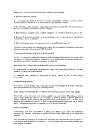 Artículo 66: El acta del protesto notarial debe contener esencialmente:

1.- La fecha y hora del protesto.

2.- La transcripción literal de la letra de cambio, aceptación , endosos, avales y demás
indicaciones que contuviesen en el mismo orden en que figuran en el título.

3.- La intimación hecha al girado u obligados para aceptar o pagar la letra haciendo constar si
estuvo o no presente quien debió aceptarla o pagarla.

4.- Los motivos de la negativa para aceptarla o pagarla, o la constancia de que ninguno se dio.

5.- La firma de la persona con quien se entienda la diligencia o la expresión de su imposibilidad
o resistencia a firmar, si la hubiera.

6.- La firma del que protestare o la constancia de la imposibilidad de hacerlo."

La única forma de atacar ese acta es por una acción de redargüdación de falsedad, que puede
darse por una acción civil o penal (art 993 Cod Civil).

El que alegue la falsedad tiene la carga de demostrarla.

Art.993.- El instrumento público hace plena fe hasta que sea argüido de falso, por acción civil o
criminal, de la existencia material de los hechos, que el oficial público hubiese anunciado como
cumplidos por él mismo, o que han pasado en su presencia.

Vale aclarar que, existen dos tipos de falsedad: instrumental e ideología.

     Instrumental: por ejemplo si hay enmiendas, raspaduras, frases entre líneas y no han sido
salvadas o cuando hay una firma falsa.

     Ideología: esta falsedad es mas difícil de probar, porque el acta no tiene ningún
vicio formal.

Temporalidad del protesto:

Si son letras a cierto tiempo vista, a día fijo y a determinado tiempo de la fecha, el protesto
debe hacerse dentro de los dos días hábiles siguientes.

En las letras a la vista (art 36) debe realizarse el mismo día que se presento la letra al pago.

Artículo 36: La letra de cambio a la vista es pagable a su presentación. Ella debe presentarse
para el pago dentro del plazo de un año desde su fecha, pudiendo el librador disminuir o
ampliar este plazo. Estos plazos pueden ser abreviados por los endosantes. El librador puede
disponer que una letra de cambio a la vista no se presente para el pago antes de un término
fijado. En tal caso el plazo para la presentación corre desde este término.

Efectos del protesto:

Al referirnos a este ítem, nos remitimos al art 57, quien dispone que a través del protesto se
conservan las acciones cambiarias de regreso con el librador, endosantes y sus respectivos
avalistas.

Para ejercer la acción directa no es necesario el protesto; en cambio en la acción de regreso si
la le letra no tiene la cláusula “sin protesto” o no encuadra en los supuestos de dispensa legal
debe realizar el protesto.
 