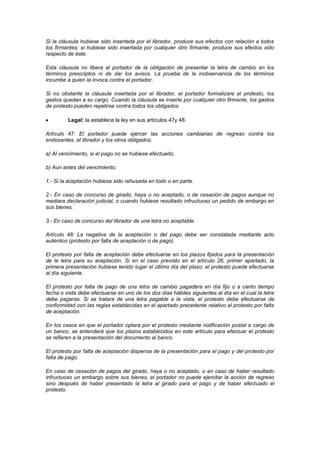 Si la cláusula hubiese sido insertada por el librador, produce sus efectos con relación a todos
los firmantes; si hubiese sido insertada por cualquier otro firmante, produce sus efectos sólo
respecto de éste.

Esta cláusula no libera al portador de la obligación de presentar la letra de cambio en los
términos prescriptos ni de dar los avisos. La prueba de la inobservancia de los términos
incumbe a quien la invoca contra el portador.

Si no obstante la cláusula insertada por el librador, el portador formalizare el protesto, los
gastos quedan a su cargo. Cuando la cláusula se inserte por cualquier otro firmante, los gastos
de protesto pueden repetirse contra todos los obligados.

         Legal: la establece la ley en sus artículos 47y 48.

Artículo 47: El portador puede ejercer las acciones cambiarias de regreso contra los
endosantes, el librador y los otros obligados:

a) Al vencimiento, si el pago no se hubiese efectuado;

b) Aun antes del vencimiento:

1.- Si la aceptación hubiese sido rehusada en todo o en parte.

2.- En caso de concurso de girado, haya o no aceptado, o de cesación de pagos aunque no
mediara declaración judicial, o cuando hubiese resultado infructuoso un pedido de embargo en
sus bienes.

3.- En caso de concurso del librador de una letra no aceptable.

Artículo 48: La negativa de la aceptación o del pago debe ser constatada mediante acto
auténtico (protesto por falta de aceptación o de pago).

El protesto por falta de aceptación debe efectuarse en los plazos fijados para la presentación
de la letra para su aceptación. Si en el caso previsto en el artículo 26, primer apartado, la
primera presentación hubiese tenido lugar el último día del plazo, el protesto puede efectuarse
al día siguiente.

El protesto por falta de pago de una letra de cambio pagadera en día fijo o a cierto tiempo
fecha o vista debe efectuarse en uno de los dos días hábiles siguientes al día en el cual la letra
debe pagarse. Si se tratara de una letra pagable a la vista, el protesto debe efectuarse de
conformidad con las reglas establecidas en el apartado precedente relativo al protesto por falta
de aceptación.

En los casos en que el portador optara por el protesto mediante notificación postal a cargo de
un banco, se entenderá que los plazos establecidos en este artículo para efectuar el protesto
se refieren a la presentación del documento al banco.

El protesto por falta de aceptación dispensa de la presentación para el pago y del protesto por
falta de pago.

En caso de cesación de pagos del girado, haya o no aceptado, o en caso de haber resultado
infructuoso un embargo sobre sus bienes, el portador no puede ejercitar la acción de regreso
sino después de haber presentado la letra al girado para el pago y de haber efectuado el
protesto.
 